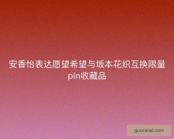 安香怡表达愿望希望与坂本花织互换限量pin收藏品
