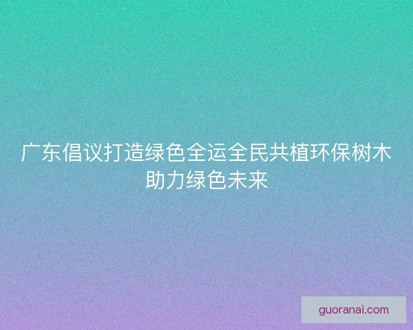 广东倡议打造绿色全运全民共植环保树木助力绿色未来