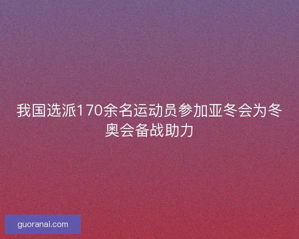 我国选派170余名运动员参加亚冬会为冬奥会备战助力